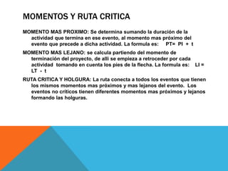 MOMENTOS Y RUTA CRITICA
MOMENTO MAS PROXIMO: Se determina sumando la duración de la
actividad que termina en ese evento, al momento mas próximo del
evento que precede a dicha actividad. La formula es: PT= PI + t
MOMENTO MAS LEJANO: se calcula partiendo del momento de
terminación del proyecto, de alli se empieza a retroceder por cada
actividad tomando en cuenta los pies de la flecha. La formula es: LI =
LT - t
RUTA CRITICA Y HOLGURA: La ruta conecta a todos los eventos que tienen
los mismos momentos mas próximos y mas lejanos del evento. Los
eventos no críticos tienen diferentes momentos mas próximos y lejanos
formando las holguras.
 