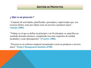 GESTIÓN DE PROYECTOS
¿ Qué es un proyecto ?
“Conjunto de actividades, planificadas, ejecutadas y supervisadas que, con
recursos finitos, tiene por objeto crear un servicio o producto único”
(Ajenjo, 2000).
“Trabajo en el que se define un principio y un fin (tiempo), se especifica un
resultado deseado (alcance), cumpliendo con unos requisitos de calidad
(acabado) y coste (presupuesto)” (Courter, 2000).
“Proyecto es un esfuerzo temporal encaminado a crear un producto o servicio
único” Project Management Institute (PMI)
 