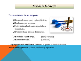 GESTIÓN DE PROYECTOS
Características de un proyecto
 Buscar alcanzar uno o varios objetivos.
 Realizados por personas.
 Actividades planificadas, ejecutadas y
controladas.
 Disponibilidad limitada de recursos.
 Limitado en el tiempo. (Temporalidad)
 Resultado único. (Unicidad)
Los proyectos son temporales y únicos, lo que les diferencia de otras
operaciones o procesos que son continuos y repetitivos.
 