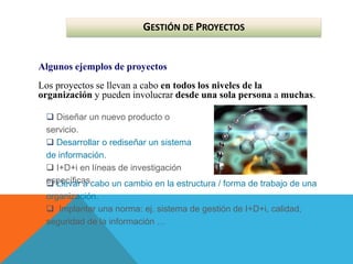 GESTIÓN DE PROYECTOS
Algunos ejemplos de proyectos
Los proyectos se llevan a cabo en todos los niveles de la
organización y pueden involucrar desde una sola persona a muchas.
 Diseñar un nuevo producto o
servicio.
 Desarrollar o rediseñar un sistema
de información.
 I+D+i en líneas de investigación
específicas.
 Llevar a cabo un cambio en la estructura / forma de trabajo de una
organización.
 Implantar una norma: ej. sistema de gestión de I+D+i, calidad,
seguridad de la información …
 