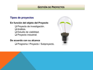 GESTIÓN DE PROYECTOS
Tipos de proyectos
En función del objeto del Proyecto
 Proyecto de investigación.
 Análisis.
 Estudio de viabilidad.
 Proyecto industrial.
De acuerdo con su alcance
 Programa / Proyecto / Subproyecto.
 