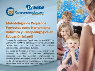 Metodología de Pequeños
Proyectos como Herramienta
Didáctica y Psicopedagógica en
Educación Infantil
Curso de formación para Oposiciones de MAESTROS de
EDUCACIÓN INFANTIL homologado por la Universidad
Camilo José Cela, de 110 horas, 11 créditos
tradicionales y 5 semanas de duración.
Este curso de formación pretende proporcionar a los
maestros de Infantil las nociones pedagógicas
necesarias que les permitan implementar la
metodología del trabajo por proyectos en el aula como
medio de conocimiento, investigación y aprendizaje
habitual con niños de entre tres y seis años.
 