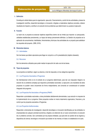 Elaboración de proyectos
UCV - CIS
Lucía Milagros Mardely Sernaqué Suárez
LUCÍA MILAGROS MARDELY SERNAQUÉ SUÁREZ PÁGINA ----> A
I. Definición
Constituye la célula básica para la organización, ejecución, financiamiento y control de las actividades y tareas de
investigación científica, desarrollo tecnológico e innovación, dirigidas a materializar objetivos concretos, obtener
resultados de impacto y contribuir a la solución de los problemas que determinaron su puesta en ejecución.
II. Función
La razón de un proyecto es alcanzar objetivos específicos dentro de los límites que imponen un presupuesto,
calidades establecidas previamente y un lapso de tiempo previamente definidos. La Gestión de proyectos es la
aplicación de conocimientos, habilidades, Herramientas y técnicas a las actividades de un proyecto para satisfacer
los requisitos del proyecto. (OBS, 2019)
III. Elementos básicos
3.1. Actividades
Son las tareas que deben ejecutarse para llegar en conjunto a un fin preestablecido (objetivo deseado).
3.2. Recursos
Son los elementos utilizados para poder realizar la ejecución de cada una de las tareas.
IV. Tipos de proyectos
Los proyectos se clasifican, según su alcance y nivel de respuesta, en las categorías siguientes:
4.1. Los Proyectos Asociados a Programas
Se interrelacionan entre sí en el contexto de un programa determinado, para dar una respuesta integral a la
solución de un problema complejo que responde a prioridades nacionales. La ejecución y los resultados de estos
proyectos no pueden verse únicamente de forma independiente, sino tomando en consideración el carácter
integrador del programa.
4.2. Los Proyectos No Asociados a Programas (PNAP)
Responden a prioridades nacionales u otras prioridades debidamente demostradas, cuya solución no requiere de
la implementación de un programa. Estos proyectos reciben el mismo tratamiento organizativo, financiero y de
control que los proyectos asociados a Programas.
4.3. Los Proyectos Institucionales
Responden a demandas de investigación, desarrollo tecnológico e innovación identificadas por las entidades no
empresariales de cualquier actividad económica, dirigidos a la obtención de un nuevo conocimiento o la solución
de un problema concreto. Son controlados por las propias entidades, que para ello se auxilian de los órganos y
dispositivos de ciencia, tecnología e innovación que existan en las mismas, en base a lo establecido en el país.
 