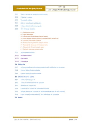 Elaboración de proyectos
UCV - CIS
Lucía Milagros Mardely Sernaqué Suárez
LUCÍA MILAGROS MARDELY SERNAQUÉ SUÁREZ PÁGINA ----> C
5.3.1. Diseño y técnicas de recolección de información.
5.3.2. Población y muestra.
5.3.3. Técnicas de análisis.
5.3.4. Sistema de codificación y tabulación.
5.3.5. Índice analítico tentativo del proyecto.
5.3.6. Guía de trabajo de campo.
Estudio previo o sondeo.
Diseño de la muestra.
Preparación de los materiales de recolección de datos.
Equipo de trabajo necesario: grabadoras, cámaras fotográficas, filmadoras, etc.
Selección y entrenamiento de personal.
Revista y prueba experimental de las etapas anteriores.
Recolección de datos, ya sea primarios o secundarios.
Elaboración del informe del trabajo de campo.
Estimación del personal necesario y costos.
5.3.7. Aspectos administrativos
5.3.7.1. Recursos humanos.
5.3.7.2. Presupuesto.
5.3.7.3. Cronograma.
5.4. Bibliografía
5.4.1. La lista bibliográfica o referencia bibliográfica puede subdividirse en dos partes:
5.4.2. Fuentes bibliográficas consultadas.
5.4.3. Fuentes bibliográficas para consultar.
5.5. Criterios a tener en cuenta
5.5.1. Tener un principio y un fin
5.5.2. Tener un calendario definido de ejecución
5.5.3. Plantearse de una sola vez
5.5.4. Constar de una sucesión de actividades o de fases
5.5.5. Agrupar personas en función de las necesidades específicas de cada actividad
5.5.6. Contar con los recursos necesarios para desenvolver las actividades
5.6. Anexos
 