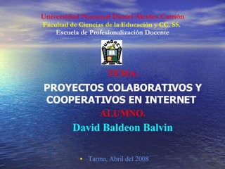 Universidad Nacional Daniel Alcides Carrión
Facultad de Ciencias de la Educación y CC. SS.
    Escuela de Profesionalización Docente




                     TEMA:
PROYECTOS COLABORATIVOS Y
COOPERATIVOS EN INTERNET
        ALUMNO.
         David Baldeon Balvin

            • Tarma, Abril del 2008
 