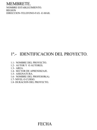 1º.-  IDENTIFICACION DEL PROYECTO. 1.1-  NOMBRE DEL PROYECTO. 1.2-  AUTOR Y  O AUTORES. 1.3-  AREA. 1.4-  SECTOR DE APRENDIZAJE. 1.5-  ASIGNATURA. 1.6-  NOMBRE DEL PROFESOR(A). 1.7- NIVEL O CURSO. 1.8- DURACION DEL PROYECTO. MEMBRETE. NOMBRE ESTABLECIMIENTO. REGION DIRECCION-TELEFONO-FAX -E-MAIL FECHA 