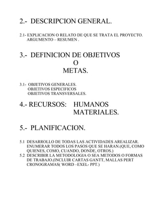 2.-  DESCRIPCION GENERAL. 2.1- EXPLICACION O RELATO DE QUE SE TRATA EL PROYECTO. ARGUMENTO – RESUMEN . 3.-  DEFINICION DE OBJETIVOS  O METAS. 3.1-  OBJETIVOS GENERALES. OBJETIVOS ESPECIFICOS OBJETIVOS TRANSVERSALES. 4.- RECURSOS:  HUMANOS MATERIALES. 5.-  PLANIFICACION. 5.1  DESARROLLO DE TODAS LAS ACTIVIDADES AREALIZAR. ENUMERAR TODOS LOS PASOS QUE SE HARAN.(QUE, COMO QUIENES, COMO, CUANDO, DONDE, OTROS.) 5.2  DESCRIBIR LA METODOLOGIA O SEA METODOS O FORMAS DE TRABAJO.(INCLUIR CARTAS GANTT, MALLAS PERT CRONOGRAMAS( WORD –EXEL- PPT.) 