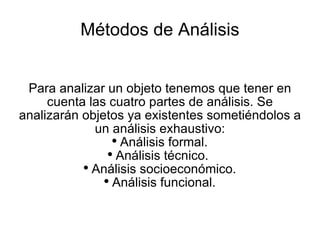 Métodos de Análisis Para analizar un objeto tenemos que tener en cuenta las cuatro partes de análisis. Se analizarán objetos ya existentes sometiéndolos a un análisis exhaustivo: Análisis formal. Análisis técnico.  Análisis socioeconómico. Análisis funcional. 