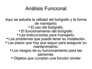 Análisis Funcional Aquí se estudia la utilidad del bolígrafo y la forma de manejarlo: El uso del bolígrafo. El funcionamiento del bolígrafo. Las instrucciones para manejarlo. Los problemas que puede tener su instalación. Las pasos que hay que seguir para asegurar su mantenimiento. Los riesgos de su funcionamiento para las personas. Objetos que cumplan una función similar 