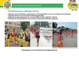 Fortalecimiento a Bandas de Paz 5 Bandas de Paz del Distrito  participando en las Festividades en honor a la Virgen de la Candelaria.  3 Bandas de Paz en los Carnavales de Barranquilla 2009.  20 Bandas de Paz participando en el evento POR LA VIDA, SUMATE Y ACTUA.  14 Bandas de Paz participaron en el II Concurso Nacional de Bandas de Marcha.  Participación en las Fiestas de la Independencia 
