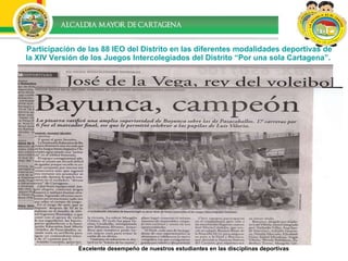 Participación de las 88 IEO del Distrito en las diferentes modalidades deportivas de la XIV Versión de los Juegos Intercolegiados del Distrito “Por una sola Cartagena”.   Excelente desempeño de nuestros estudiantes en las disciplinas deportivas  