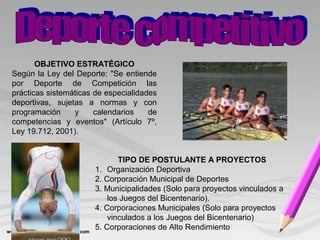 OBJETIVO ESTRATÉGICO
Según la Ley del Deporte: "Se entiende
por Deporte de Competición las
prácticas sistemáticas de especialidades
deportivas, sujetas a normas y con
programación y calendarios de
competencias y eventos" (Artículo 7º,
Ley 19.712, 2001).
TIPO DE POSTULANTE A PROYECTOS
1. Organización Deportiva
2. Corporación Municipal de Deportes
3. Municipalidades (Solo para proyectos vinculados a
los Juegos del Bicentenario).
4. Corporaciones Municipales (Solo para proyectos
vinculados a los Juegos del Bicentenario)
5. Corporaciones de Alto Rendimiento
 