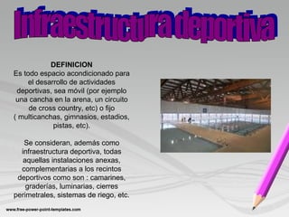 DEFINICION
Es todo espacio acondicionado para
el desarrollo de actividades
deportivas, sea móvil (por ejemplo
una cancha en la arena, un circuito
de cross country, etc) o fijo
( multicanchas, gimnasios, estadios,
pistas, etc).
Se consideran, además como
infraestructura deportiva, todas
aquellas instalaciones anexas,
complementarias a los recintos
deportivos como son : camarines,
graderías, luminarias, cierres
perimetrales, sistemas de riego, etc.
 
