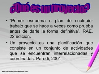 • “Primer esquema o plan de cualquier
trabajo que se hace a veces como prueba
antes de darle la forma definitiva”. RAE,
22 edición.
• Un proyecto es una planificación que
consiste en un conjunto de actividades
que se encuentran interrelacionadas y
coordinadas. Parodi, 2001
 