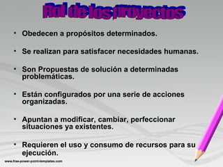 • Obedecen a propósitos determinados.
• Se realizan para satisfacer necesidades humanas.
• Son Propuestas de solución a determinadas
problemáticas.
• Están configurados por una serie de acciones
organizadas.
• Apuntan a modificar, cambiar, perfeccionar
situaciones ya existentes.
• Requieren el uso y consumo de recursos para su
ejecución.
 