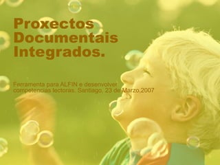 Proxectos Documentais Integrados. Ferramenta para ALFIN e desenvolver competencias lectoras. Santiago, 23 de Marzo,2007 