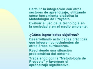 Permitir la integración con otros
sectores de aprendizaje, utilizando
como herramienta didáctica la
Metodología de Proyecto.
Evaluar el uso de la tecnología en
la sociedad y en el medio ambiente.
¿Cómo lograr estos objetivos?
Desarrollando actividades prácticas
que integren conocimientos de
otras áreas curriculares.
Resolviendo una situación
problemática del entorno.
Trabajando con la "Metodología de
Proyecto" y favorecer el
aprendizaje significativo.

 