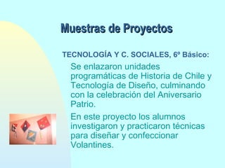 Muestras de Proyectos
TECNOLOGÍA Y C. SOCIALES, 6º Básico:

Se enlazaron unidades
programáticas de Historia de Chile y
Tecnología de Diseño, culminando
con la celebración del Aniversario
Patrio.
En este proyecto los alumnos
investigaron y practicaron técnicas
para diseñar y confeccionar
Volantines.

 