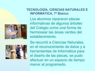 TECNOLOGÍA, CIENCIAS NATURALES E
INFORMÁTICA, 7º Básico:

Los alumnos repararon placas
informativas de algunos árboles
del Colegio como una forma de
hermosear las áreas verdes del
establecimiento.
Se recurrió a Ciencias Naturales,
en el reconocimiento de éstos y a
herramientas de Informática para
el diseño de las placas, se pudo
efectuar en un espacio de tiempo
menor al programado.

 