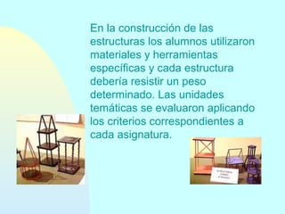 En la construcción de las
estructuras los alumnos utilizaron
materiales y herramientas
específicas y cada estructura
debería resistir un peso
determinado. Las unidades
temáticas se evaluaron aplicando
los criterios correspondientes a
cada asignatura.

 