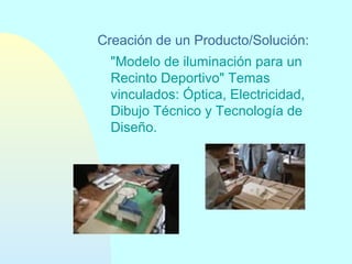 Creación de un Producto/Solución:
"Modelo de iluminación para un
Recinto Deportivo" Temas
vinculados: Óptica, Electricidad,
Dibujo Técnico y Tecnología de
Diseño.

 