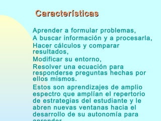 Características
Aprender a formular problemas,
A buscar información y a procesarla,
Hacer cálculos y comparar
resultados,
Modificar su entorno,
Resolver una ecuación para
responderse preguntas hechas por
ellos mismos.
Estos son aprendizajes de amplio
espectro que amplían el repertorio
de estrategias del estudiante y le
abren nuevas ventanas hacia el
desarrollo de su autonomía para

 
