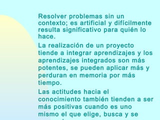 Resolver problemas sin un
contexto; es artificial y difícilmente
resulta significativo para quién lo
hace.
La realización de un proyecto
tiende a integrar aprendizajes y los
aprendizajes integrados son más
potentes, se pueden aplicar más y
perduran en memoria por más
tiempo.
Las actitudes hacia el
conocimiento también tienden a ser
más positivas cuando es uno
mismo el que elige, busca y se

 