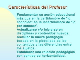 Características del Profesor
Fundamentar su acción educacional
más que en la certidumbre de “lo
conocido” en la incertidumbre de “lo
por conocer”.
Actualizarse y/o iniciarse en
disciplinas y contenidos nuevos.
Asimilar la nueva pedagogía
basada en la globalidad de los
contenidos y las diferencias entre
los sujetos.
Establecer una relación pedagógica
con sentido de horizontalidad.

 