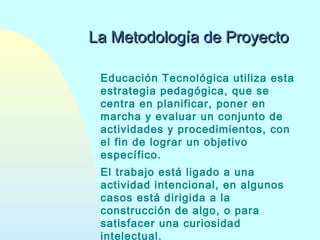 La Metodología de Proyecto
Educación Tecnológica utiliza esta
estrategia pedagógica, que se
centra en planificar, poner en
marcha y evaluar un conjunto de
actividades y procedimientos, con
el fin de lograr un objetivo
específico.
El trabajo está ligado a una
actividad intencional, en algunos
casos está dirigida a la
construcción de algo, o para
satisfacer una curiosidad
intelectual.

 