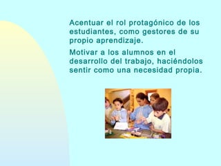 Acentuar el rol protagónico de los
estudiantes, como gestores de su
propio aprendizaje.
Motivar a los alumnos en el
desarrollo del trabajo, haciéndolos
sentir como una necesidad propia.

 