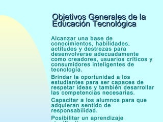 Objetivos Generales de la
Educación Tecnológica
Alcanzar una base de
conocimientos, habilidades,
actitudes y destrezas para
desenvolverse adecuadamente
como creadores, usuarios críticos y
consumidores inteligentes de
tecnología.
Brindar la oportunidad a los
estudiantes para ser capaces de
respetar ideas y también desarrollar
las competencias necesarias.
Capacitar a los alumnos para que
adquieran sentido de
responsabilidad.
Posibilitar un aprendizaje

 