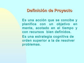 Definición de Proyecto
Es una acción que se concibe y
planifica con un objetivo en
mente, acotado en el tiempo y
con recursos bien definidos.
Es una estrategia cognitiva de
orden superior a la de resolver
problemas.

 