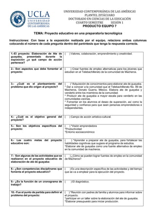 UNIVERSIDAD CONTEMPORÁNEA DE LAS AMÉRICAS
PLANTEL ZITÁCUARO
DOCTORADO EN CIENCIAS DE LA EDUCACIÓN
CUARTO SEMESTRE SESIÓN 1
PRODUCTO EQUIPO 7
TEMA: Proyecto educativo en una preparatoria tecnológica
Instrucciones: Con base a la exposición realizada por el equipo, relaciona ambas columnas
colocando el número de cada pregunta dentro del paréntesis que tenga la respuesta correcta.
1.-El proyecto: Elaboración de Ate de
guayaba, presentado durante la
exposición ¿a qué campo de acción
pertenece?
( ) Valores, colaboración, emprendimiento y creatividad.
2.- Son aspectos que debe fomentar el
proyecto:
( ) Crear fuentes de empleo alternativas para los jóvenes que
estudian en el Telebachillerato de la comunidad de Macheros.
3.- ¿Cuál es el planteamiento del
problema que dio origen al proyecto?
( ) *Adquisición de conocimientos para elaborar ate de guayaba.
* Dar a conocer a la comunidad que el Telebachillerato No. 89 de
Macheros, Donato Guerra, México. Elabora ate de guayaba y
venderlo entre los miembros de la comunidad.
* Producir ate de guayaba a mayor escala para venderlo en las
comunidades vecinas.
* Fomentar en los alumnos el deseo de superación, así como la
seguridad y confianza para que sean personas emprendedoras e
independientes.
4.- ¿Cuál es el objetivo general del
proyecto?
( ) Campo de acción artístico-cultural.
5.- Son los objetivos específicos del
proyecto:
( ) *Visión emprendedora
*Productividad
*Entorno socioeconómico
6.- Las cuatro metas del proyecto
educativo son:
( ) *Aprender a preparar ate de guayaba, para fortalecer las
habilidades cognitivas que sugiere el programa de estudios.
*Elaborar ate de guayaba como una fuente alternativa de empleo
en la comunidad de macheros.
7.- Son algunas de las actividades que se
realizaron en el proyecto educativo de
elaboración de ate de guayaba:
( ) ¿Cómo se pueden lograr fuentes de empleo en la comunidad
de Macheros?
8.- ¿Son competencias disciplinares que
fomenta el proyecto educativo?
( ) Es una descripción específica de las actividades y del tiempo
que se va a emplear para la ejecución del proyecto.
9.- ¿Es la función de un cronograma de
trabajo?
( ) El diagnóstico.
10.- Fue el punto de partida para definir el
problema del proyecto:
( ) *Reunión con padres de familia y alumnos para informar sobre
el proyecto.
*participar en un taller sobre la elaboración del ate de guayaba.
*Elaborar presupuesto para iniciar producción.
 