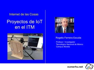 Internet de las Cosas
Proyectos de IoT
en el ITM
Rogelio Ferreira Escutia
Profesor / Investigador
Tecnológico Nacional de México
Campus Morelia
 