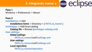 5. Integrando maven a
Paso 1
Windows -> Preferences -> Maven
Paso 2
Installations -> Add
Installations home -> Directory -> ( PATH_to_maven )
Archetypes -> Add local catalog
Catalog file -> Browse (archetype-catalog.xml)
User settings
Global settings
PATH_to_maven/conf/settings.xml
User settings
PATH_to_maven/conf/settings.xml
Local repository
PATH_to_maven/repository
 