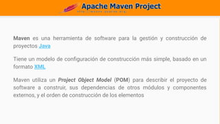 Maven es una herramienta de software para la gestión y construcción de
proyectos Java
Tiene un modelo de configuración de construcción más simple, basado en un
formato XML
Maven utiliza un Project Object Model (POM) para describir el proyecto de
software a construir, sus dependencias de otros módulos y componentes
externos, y el orden de construcción de los elementos
 