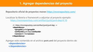 1. Agregar dependencias del proyecto
Repositorio oficial de proyectos maven https://mvnrepository.com/
Localizar la librería o framework a adjuntar al proyecto ejemplo:
https://mvnrepository.com/artifact/junit/junit-dep/4.10
<!-- https://mvnrepository.com/artifact/junit/junit-dep -->
<dependency>
<groupId>junit</groupId>
<artifactId>junit-dep</artifactId>
<version>4.10</version>
</dependency>
Agregar este contenido en el archivo pom.xml del proyecto dentro de:
<dependencies>
</dependencies>
 