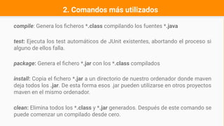 compile: Genera los ficheros *.class compilando los fuentes *.java
test: Ejecuta los test automáticos de JUnit existentes, abortando el proceso si
alguno de ellos falla.
package: Genera el fichero *.jar con los *.class compilados
install: Copia el fichero *.jar a un directorio de nuestro ordenador donde maven
deja todos los .jar. De esta forma esos .jar pueden utilizarse en otros proyectos
maven en el mismo ordenador.
clean: Elimina todos los *.class y *.jar generados. Después de este comando se
puede comenzar un compilado desde cero.
2. Comandos más utilizados
 