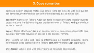 3. Otros comandos
También existen algunas metas que están fuera del ciclo de vida que pueden
ser llamadas, (no tienen que ser siempre realizadas). Estas metas son:
assembly: Genera un fichero *.zip con todo lo necesario para instalar nuestro
programa java. Se debe configurar previamente en un fichero xml que se debe
incluir en ese zip.
deploy: Copia el fichero *.jar a un servidor remoto, poniéndolo disponible para
cualquier proyecto maven con acceso a ese servidor remoto.
site: Genera un sitio web con la información de nuestro proyecto. Dicha
información debe escribirse en el fichero pom.xml y ficheros .apt separados.
site-deploy: Sube el sitio web al servidor que hayamos configurado.
 