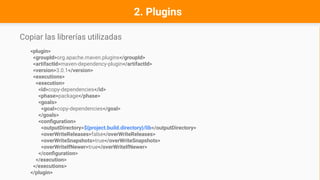 Copiar las librerías utilizadas
<plugin>
<groupId>org.apache.maven.plugins</groupId>
<artifactId>maven-dependency-plugin</artifactId>
<version>3.0.1</version>
<executions>
<execution>
<id>copy-dependencies</id>
<phase>package</phase>
<goals>
<goal>copy-dependencies</goal>
</goals>
<configuration>
<outputDirectory>${project.build.directory}/lib</outputDirectory>
<overWriteReleases>false</overWriteReleases>
<overWriteSnapshots>true</overWriteSnapshots>
<overWriteIfNewer>true</overWriteIfNewer>
</configuration>
</execution>
</executions>
</plugin>
2. Plugins
 