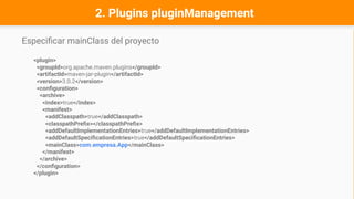 Especificar mainClass del proyecto
<plugin>
<groupId>org.apache.maven.plugins</groupId>
<artifactId>maven-jar-plugin</artifactId>
<version>3.0.2</version>
<configuration>
<archive>
<index>true</index>
<manifest>
<addClasspath>true</addClasspath>
<classpathPrefix></classpathPrefix>
<addDefaultImplementationEntries>true</addDefaultImplementationEntries>
<addDefaultSpecificationEntries>true</addDefaultSpecificationEntries>
<mainClass>com.empresa.App</mainClass>
</manifest>
</archive>
</configuration>
</plugin>
2. Plugins pluginManagement
 
