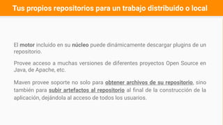 Tus propios repositorios para un trabajo distribuido o local
El motor incluido en su núcleo puede dinámicamente descargar plugins de un
repositorio.
Provee acceso a muchas versiones de diferentes proyectos Open Source en
Java, de Apache, etc.
Maven provee soporte no solo para obtener archivos de su repositorio, sino
también para subir artefactos al repositorio al final de la construcción de la
aplicación, dejándola al acceso de todos los usuarios.
 