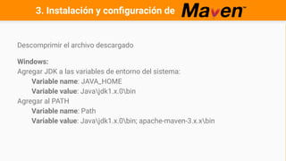 3. Instalación y configuración de
Descomprimir el archivo descargado
Windows:
Agregar JDK a las variables de entorno del sistema:
Variable name: JAVA_HOME
Variable value: Javajdk1.x.0bin
Agregar al PATH
Variable name: Path
Variable value: Javajdk1.x.0bin; apache-maven-3.x.xbin
 