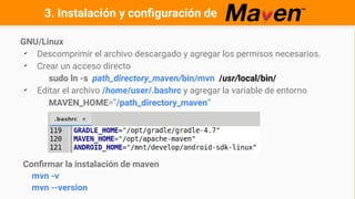 GNU/Linux
✔
Descomprimir el archivo descargado y agregar los permisos necesarios.
✔
Crear un acceso directo
sudo ln -s path_directory_maven/bin/mvn /usr/local/bin/
✔
Editar el archivo /home/user/.bashrc y agregar la variable de entorno
MAVEN_HOME=”/path_directory_maven”
Confirmar la instalación de maven
mvn -v
mvn --version
3. Instalación y configuración de
 