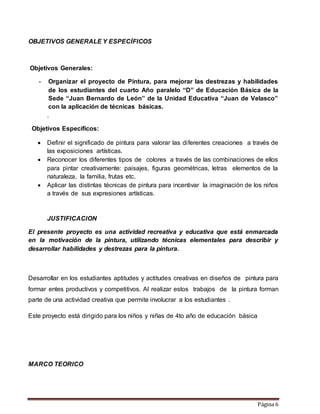 Página 6
OBJETIVOS GENERALE Y ESPECÍFICOS
Objetivos Generales:
- Organizar el proyecto de Pintura, para mejorar las destrezas y habilidades
de los estudiantes del cuarto Año paralelo “D” de Educación Básica de la
Sede “Juan Bernardo de León” de la Unidad Educativa “Juan de Velasco”
con la aplicación de técnicas básicas.
.
Objetivos Específicos:
 Definir el significado de pintura para valorar las diferentes creaciones a través de
las exposiciones artísticas.
 Reconocer los diferentes tipos de colores a través de las combinaciones de ellos
para pintar creativamente: paisajes, figuras geométricas, letras elementos de la
naturaleza, la familia, frutas etc.
 Aplicar las distintas técnicas de pintura para incentivar la imaginación de los niños
a través de sus expresiones artísticas.
JUSTIFICACION
El presente proyecto es una actividad recreativa y educativa que está enmarcada
en la motivación de la pintura, utilizando técnicas elementales para describir y
desarrollar habilidades y destrezas para la pintura.
Desarrollar en los estudiantes aptitudes y actitudes creativas en diseños de pintura para
formar entes productivos y competitivos. Al realizar estos trabajos de la pintura forman
parte de una actividad creativa que permite involucrar a los estudiantes .
Este proyecto está dirigido para los niños y niñas de 4to año de educación básica
MARCO TEORICO
 