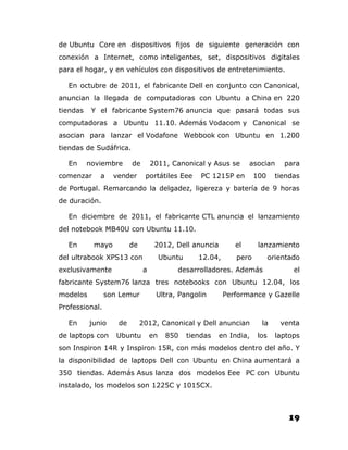 de Ubuntu Core en dispositivos fijos de siguiente generación con
conexión a Internet, como inteligentes, set, dispositivos digitales
para el hogar, y en vehículos con dispositivos de entretenimiento.

  En octubre de 2011, el fabricante Dell en conjunto con Canonical,
anuncian la llegada de computadoras con Ubuntu a China en 220
tiendas    Y el fabricante System76 anuncia que pasará todas sus
computadoras a Ubuntu 11.10. Además Vodacom y Canonical se
asocian para lanzar el Vodafone Webbook con Ubuntu en 1.200
tiendas de Sudáfrica.

  En      noviembre     de       2011, Canonical y Asus se         asocian     para
comenzar     a    vender      portátiles Eee       PC 1215P en       100     tiendas
de Portugal. Remarcando la delgadez, ligereza y batería de 9 horas
de duración.

  En diciembre de 2011, el fabricante CTL anuncia el lanzamiento
del notebook MB40U con Ubuntu 11.10.

  En       mayo         de        2012, Dell anuncia          el      lanzamiento
del ultrabook XPS13 con               Ubuntu      12.04,      pero         orientado
exclusivamente               a            desarrolladores. Además                 el
fabricante System76 lanza tres notebooks con Ubuntu 12.04, los
modelos         son Lemur         Ultra, Pangolin          Performance y Gazelle
Professional.

  En      junio    de        2012, Canonical y Dell anuncian           la     venta
de laptops con     Ubuntu        en    850     tiendas   en India,   los     laptops
son Inspiron 14R y Inspiron 15R, con más modelos dentro del año. Y
la disponibilidad de laptops Dell con Ubuntu en China aumentará a
350 tiendas. Además Asus lanza dos modelos Eee PC con Ubuntu
instalado, los modelos son 1225C y 1015CX.



                                                                                19
 