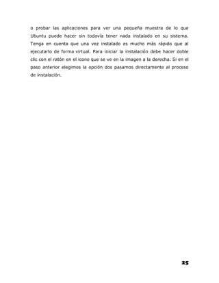 o probar las aplicaciones para ver una pequeña muestra de lo que
Ubuntu puede hacer sin todavía tener nada instalado en su sistema.
Tenga en cuenta que una vez instalado es mucho más rápido que al
ejecutarlo de forma virtual. Para iniciar la instalación debe hacer doble
clic con el ratón en el icono que se ve en la imagen a la derecha. Si en el
paso anterior elegimos la opción dos pasamos directamente al proceso
de instalación.




                                                                       25
 