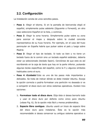 2.2. Configuración
La Instalación consta de unos sencillos pasos.

   Paso 1: Elegir el idioma. Si en la pantalla de bienvenida eligió el
    español, simplemente pulse adelante (Siguiente o Forward), en otro
    caso seleccione Español en la lista, y continúe.
   Paso 2: Elegir la zona horaria. Simplemente pulse sobre su zona
    para     acercar   el   mapa     y    después      sobre   la   ciudad   concreta
    representativa de su huso horario. Por ejemplo, en el caso del huso
    peninsular en España habría que pulsar sobre el país y luego sobre
    Madrid.
   Paso 3: Elegir el tipo de teclado. Si todo va bien y no tiene un
    teclado fuera de lo común sino un teclado español estándar, debería
    estar ya seleccionado (teclado Spain). Cerciórese de que esto es así
    escribiendo en la caja de texto que hay en la parte inferior, pulsando
    algunas teclas específicas del español, como la ñ y algunos símbolos
    habituales como el euro.
   Paso 4: ¡Cuidado! Este es uno de los pasos más importantes y
    delicados. Se trata de indicar dónde se debe instalar Ubuntu. Escoja
    la opción correcta o podría formatear una partición no deseada si va
    a compartir el disco duro con otros sistemas operativos. Existen tres
    opciones:

    1. Formatear todo el disco duro. Elija ésta si desea borrarlo todo
       y usar el disco duro por defecto como único para Ubuntu
       (véase Fig. 6). Es la opción más fácil y menos problemática.
    2. Espacio libre contiguo. Ubuntu usará un trozo de espacio libre
       del    disco    duro   para       instalarse.   Ésta    es   la   opción   más
       recomendable si desea conservar su antiguo sistema operativo o


                                                                                  27
 