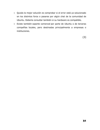    Quizás la mejor solución es comprobar si el error está ya solucionado
    en los distintos foros o pasarse por algún chat de la comunidad de
    Ubuntu. Debería consultar también si su hardware es compatible.
   Existe también soporte comercial por parte de Ubuntu o de terceras
    compañías locales, pero destinadas principalmente a empresas o
    instituciones.


                                                                      (3)




                                                                      31
 