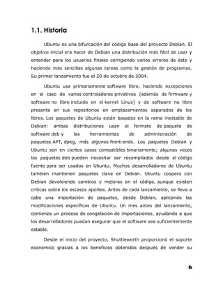 1.1. Historia

     Ubuntu es una bifurcación del código base del proyecto Debian. El
objetivo inicial era hacer de Debian una distribución más fácil de usar y
entender para los usuarios finales corrigiendo varios errores de éste y
haciendo más sencillas algunas tareas como la gestión de programas.
Su primer lanzamiento fue el 20 de octubre de 2004.

     Ubuntu usa primariamente software libre, haciendo excepciones
en el caso de varios controladores privativos (además de firmware y
software no libre incluido en el kernel Linux) y de software no libre
presente en sus repositorios en emplazamientos separados de los
libres. Los paquetes de Ubuntu están basados en la rama inestable de
Debian:    ambas   distribuciones   usan   el    formato   de paquete   de
software deb y     las    herramientas          de   administración     de
paquetes APT, dpkg, más algunos front-ends. Los paquetes Debian y
Ubuntu son en ciertos casos compatibles binariamente; algunas veces
los paquetes deb pueden necesitar ser recompilados desde el código
fuente para ser usados en Ubuntu. Muchos desarrolladores de Ubuntu
también mantienen paquetes clave en Debian. Ubuntu coopera con
Debian devolviendo cambios y mejoras en el código, aunque existen
críticas sobre los escasos aportes. Antes de cada lanzamiento, se lleva a
cabo una importación de paquetes, desde Debian, aplicando las
modificaciones específicas de Ubuntu. Un mes antes del lanzamiento,
comienza un proceso de congelación de importaciones, ayudando a que
los desarrolladores puedan asegurar que el software sea suficientemente
estable.

     Desde el inicio del proyecto, Shuttleworth proporcionó el soporte
económico gracias a los beneficios obtenidos después de vender su



                                                                        6
 